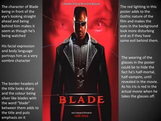 The character of Blade
being in front of the
eye’s looking straight
ahead and being
behind him makes it
seem as though he’s
being watched
His facial expression
and body language
portrays him as a very
sombre character

The border headers of
the title looks sharp
and the colour being
silver like blades with
the word “blade”
between them adds to
the title and puts
emphasis on it

The red lighting in this
poster adds to the
Gothic nature of the
film and makes the
eyes in the background
look more disturbing
and as if they have
some evil behind them.

The wearing of the
glasses in the poster
could be to hide the
fact he’s half-mortal,
half-vampire, until
revealed in the movie.
As his iris is red in the
actual movie when he
takes the glasses off.

 