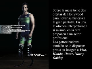 Sobre la mesa tiene dos ofertas de Hollywood para llevar su historia a la gran pantalla. En una le ofrecen interpretarse a sí mismo, en la otra proponen a un actor profesional. Los patrocinadores también se lo disputan: presta su imagen a  Visa, Honda, Ossur, Nike y Oakley 