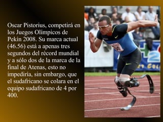 Oscar Pistorius, competirá en los Juegos Olímpicos de Pekín 2008. Su marca actual (46.56) está a apenas tres segundos del récord mundial y a sólo dos de la marca de la final de Atenas, esto no impediría, sin embargo, que el sudafricano se colara en el equipo sudafricano de 4 por 400.  
