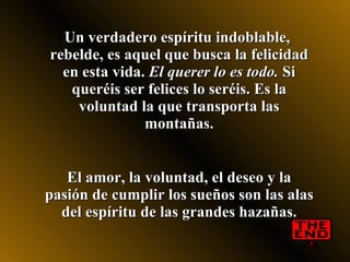 Un verdadero espíritu indoblable,  rebelde, es aquel que busca la felicidad en esta vida.  El querer lo es todo.  Si queréis ser felices lo seréis. Es la voluntad la que transporta las montañas. El amor, la voluntad, el deseo y la pasión de cumplir los sueños son las alas del espíritu de las grandes hazañas. 