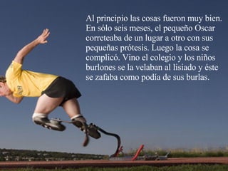 Al principio las cosas fueron muy bien. En sólo seis meses, el pequeño Oscar correteaba de un lugar a otro con sus pequeñas prótesis. Luego la cosa se complicó. Vino el colegio y los niños burlones se la velaban al lisiado y éste se zafaba como podía de sus burlas.   