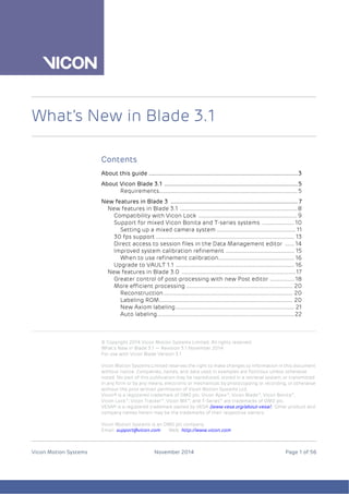 © Copyright 2014 Vicon Motion Systems Limited. All rights reserved.
What’s New in Blade 3.1 — Revision 3.1 November 2014
For use with Vicon Blade Version 3.1
Vicon Motion Systems Limited reserves the right to make changes to information in this document
without notice. Companies, names, and data used in examples are fictitious unless otherwise
noted. No part of this publication may be reproduced, stored in a retrieval system, or transmitted
in any form or by any means, electronic or mechanical, by photocopying or recording, or otherwise
without the prior written permission of Vicon Motion Systems Ltd.
Vicon® is a registered trademark of OMG plc. Vicon Apex™, Vicon Blade™, Vicon Bonita™,
Vicon Lock™, Vicon Tracker™, Vicon MX™, and T-Series™ are trademarks of OMG plc.
VESA® is a registered trademark owned by VESA (www.vesa.org/about-vesa/). Other product and
company names herein may be the trademarks of their respective owners.
Vicon Motion Systems is an OMG plc company.
Email: support@vicon.com Web: http://www.vicon.com
Vicon Motion Systems November 2014 Page 1 of 56
What’s New in Blade 3.1
Contents
About this guide ................................................................................................3
About Vicon Blade 3.1 ......................................................................................5
Requirements........................................................................................... 5
New features in Blade 3 ..................................................................................7
New features in Blade 3.1 .............................................................................8
Compatibility with Vicon Lock .................................................................9
Support for mixed Vicon Bonita and T-series systems .....................10
Setting up a mixed camera system ....................................................11
30 fps support ........................................................................................... 13
Direct access to session files in the Data Management editor ...... 14
Improved system calibration refinement ............................................. 15
When to use refinement calibration.................................................. 16
Upgrade to VAULT 1.1 .............................................................................. 16
New features in Blade 3.0 ...........................................................................17
Greater control of post-processing with new Post editor ................ 18
More efficient processing ...................................................................... 20
Reconstruction..................................................................................... 20
Labeling ROM........................................................................................ 20
New Axiom labeling.............................................................................. 21
Auto labeling..........................................................................................22
 