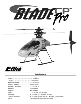 Specifications
Length. .  .  .  .  .  .  .  .  .  .  .  .  .  .  .  .  .  .  .  .  .  . 20.7 in (526mm)
Height . .  .  .  .  .  .  .  .  .  .  .  .  .  .  .  .  .  .  .  .  .  . 7.1 in (180mm)
Main Rotor Diameter. .  .  .  .  .  .  .  .  .  .  .  . 20.3 in (515mm)
Tail Rotor Diameter. .  .  .  .  .  .  .  .  .  .  .  .  . 5.8 in (148mm)
Weight RTF with Battery. .  .  .  .  .  .  .  .  .  . 10.5 oz (298 g)
Main Motor. .  .  .  .  .  .  .  .  .  .  .  .  .  .  .  .  .  .  . 370 (installed)
Tail Motor. .  .  .  .  .  .  .  .  .  .  .  .  .  .  .  .  .  .  .  . N30 (installed)
Battery. .  .  .  .  .  .  .  .  .  .  .  .  .  .  .  .  .  .  .  .  .  . 11.1V 800mAh Li-Po (included)
Transmitter. .  .  .  .  .  .  .  .  .  .  .  .  .  .  .  .  .  .  . FM 6-Channel w/CCPM Mixing (included)
On-Board Electronics. .  .  .  .  .  .  .  .  .  .  .  . FM 6-Channel Receiver and 3-in-1 Mixer/ESC/Gyro (installed)
Servos. .  .  .  .  .  .  .  .  .  .  .  .  .  .  .  .  .  .  .  .  .  . S75 High-Speed, High-Torque (3 installed)
®
 