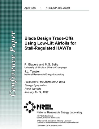 Blade Design Trade-Offs
Using Low-Lift Airfoils for
Stall-Regulated HAWTs
April 1999 • NREL/CP-500-26091
P. Giguère and M.S. Selig
University of Illinois at Urbana-Champaign
J.L. Tangler
National Renewable Energy Laboratory
Presented at the ASME/AIAA Wind
Energy Symposium
Reno, Nevada
January 11-14, 1999
 