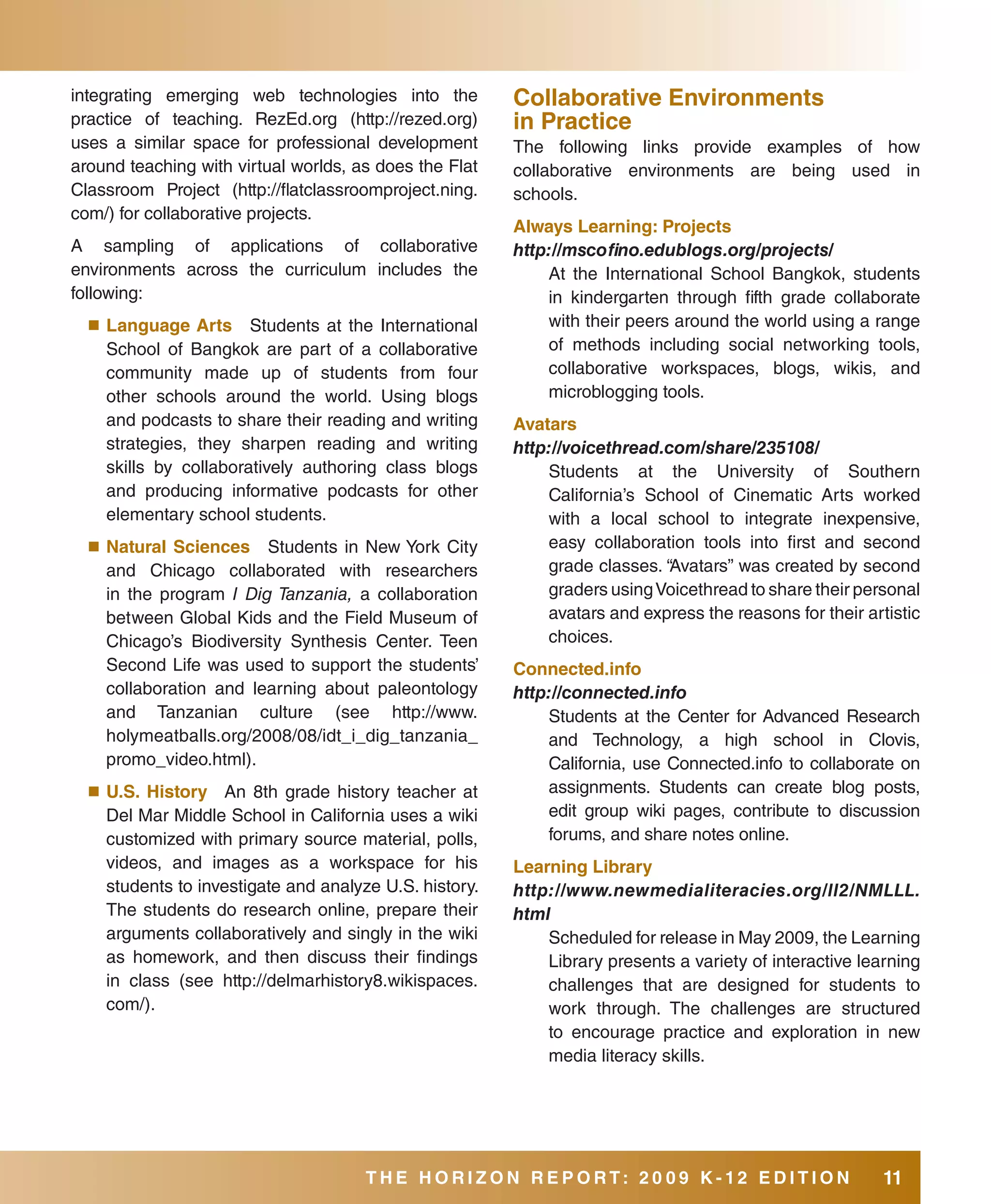 integrating emerging web technologies into the          Collaborative Environments
practice of teaching. RezEd.org (http://rezed.org)      in Practice
uses a similar space for professional development       The following links provide examples of how
around teaching with virtual worlds, as does the Flat   collaborative environments are being used in
Classroom Project (http://flatclassroomproject.ning.    schools.
com/) for collaborative projects.
                                                        always learning: Projects
A sampling of applications of collaborative             http://mscofino.edublogs.org/projects/
environments across the curriculum includes the             At the International School Bangkok, students
following:                                                  in kindergarten through fifth grade collaborate
  ■	 language   arts Students at the International          with their peers around the world using a range
    School of Bangkok are part of a collaborative           of methods including social networking tools,
    community made up of students from four                 collaborative workspaces, blogs, wikis, and
    other schools around the world. Using blogs             microblogging tools.
    and podcasts to share their reading and writing     avatars
    strategies, they sharpen reading and writing        http://voicethread.com/share/235108/
    skills by collaboratively authoring class blogs         Students at the University of Southern
    and producing informative podcasts for other            California’s School of Cinematic Arts worked
    elementary school students.                             with a local school to integrate inexpensive,
  ■	 Natural sciences Students in New York City             easy collaboration tools into first and second
    and Chicago collaborated with researchers               grade classes. “Avatars” was created by second
    in the program I Dig Tanzania, a collaboration          graders using Voicethread to share their personal
    between Global Kids and the Field Museum of             avatars and express the reasons for their artistic
    Chicago’s Biodiversity Synthesis Center. Teen           choices.
    Second Life was used to support the students’       Connected.info
    collaboration and learning about paleontology       http://connected.info
    and Tanzanian culture (see http://www.                  Students at the Center for Advanced Research
    holymeatballs.org/2008/08/idt_i_dig_tanzania_           and Technology, a high school in Clovis,
    promo_video.html).                                      California, use Connected.info to collaborate on
  ■	 U.s.History An 8th grade history teacher at            assignments. Students can create blog posts,
    Del Mar Middle School in California uses a wiki         edit group wiki pages, contribute to discussion
    customized with primary source material, polls,         forums, and share notes online.
    videos, and images as a workspace for his           learning library
    students to investigate and analyze U.S. history.   http://www.newmedialiteracies.org/ll2/NMLLL.
    The students do research online, prepare their      html
    arguments collaboratively and singly in the wiki        Scheduled for release in May 2009, the Learning
    as homework, and then discuss their findings            Library presents a variety of interactive learning
    in class (see http://delmarhistory8.wikispaces.         challenges that are designed for students to
    com/).                                                  work through. The challenges are structured
                                                            to encourage practice and exploration in new
                                                            media literacy skills.




                                      THE HORIZON REPORT: 20 09 K-12 EDITION                             11
 
