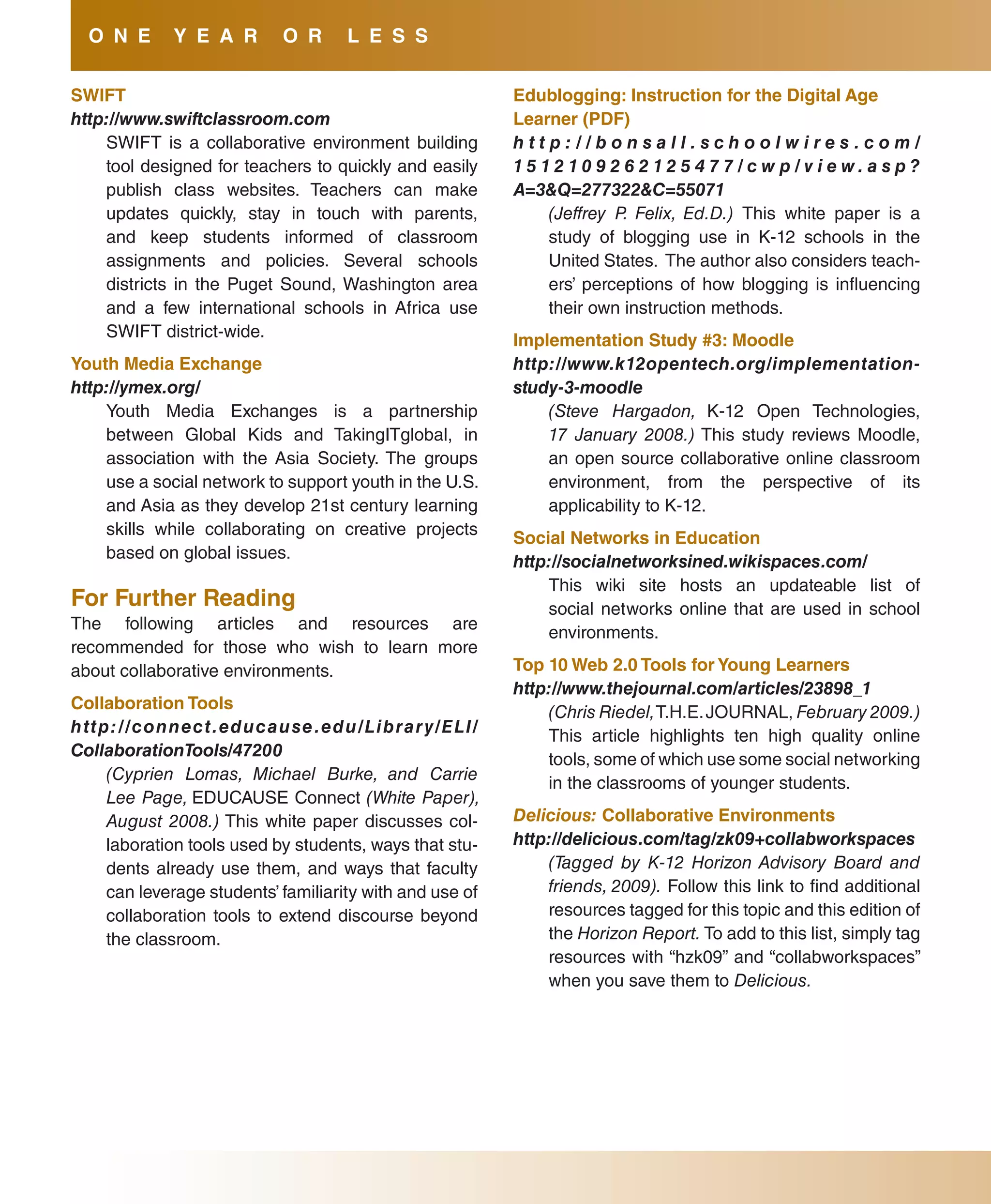 O N E           Y E a R             O R          l E s s

sWIfT                                                                           Edublogging: Instruction for the Digital age
http://www.swiftclassroom.com                                                   learner (PDf)
    SWIFT is a collaborative environment building                               http://bonsall.schoolwires .com/
    tool designed for teachers to quickly and easily                            15 12 10 9 2 6 2 12 5 4 7 7 / c w p / v i e w. a s p ?
    publish class websites. Teachers can make                                   A=3&Q=277322&C=55071
    updates quickly, stay in touch with parents,                                    (Jeffrey P. Felix, Ed.D.) This white paper is a
    and keep students informed of classroom                                         study of blogging use in K-12 schools in the
    assignments and policies. Several schools                                       United States. The author also considers teach-
    districts in the Puget Sound, Washington area                                   ers’ perceptions of how blogging is influencing
    and a few international schools in Africa use                                   their own instruction methods.
    SWIFT district-wide.
                                                                                Implementation study #3: Moodle
Youth Media Exchange                                                            http://www.k12opentech.org/implementation-
http://ymex.org/                                                                study-3-moodle
    Youth Media Exchanges is a partnership                                          (Steve Hargadon, K-12 Open Technologies,
    between Global Kids and TakingITglobal, in                                      17 January 2008.) This study reviews Moodle,
    association with the Asia Society. The groups                                   an open source collaborative online classroom
    use a social network to support youth in the U.S.                               environment, from the perspective of its
    and Asia as they develop 21st century learning                                  applicability to K-12.
    skills while collaborating on creative projects
                                                                                social Networks in Education
    based on global issues.
                                                                                http://socialnetworksined.wikispaces.com/
                                                                                    This wiki site hosts an updateable list of
for further Reading                                                                 social networks online that are used in school
The following articles and resources are                                            environments.
recommended for those who wish to learn more
about collaborative environments.                                               Top 10 Web 2.0 Tools for Young learners
                                                                                http://www.thejournal.com/articles/23898_1
Collaboration Tools
                                                                                    (Chris Riedel, T.H.E. JOURNAL, February 2009.)
h tt p : / / c o n n e c t . e d u c a u s e . e d u / L i b ra r y / E L I /
                                                                                    This article highlights ten high quality online
CollaborationTools/47200
                                                                                    tools, some of which use some social networking
      (Cyprien Lomas, Michael Burke, and Carrie
                                                                                    in the classrooms of younger students.
      Lee Page, EDUCAUSE Connect (White Paper),
      August 2008.) This white paper discusses col-                             Delicious: Collaborative Environments
      laboration tools used by students, ways that stu-                         http://delicious.com/tag/zk09+collabworkspaces
      dents already use them, and ways that faculty                                 (Tagged by K-12 Horizon Advisory Board and
      can leverage students’ familiarity with and use of                            friends, 2009). Follow this link to find additional
      collaboration tools to extend discourse beyond                                resources tagged for this topic and this edition of
      the classroom.                                                                the Horizon Report. To add to this list, simply tag
                                                                                    resources with “hzk09” and “collabworkspaces”
                                                                                    when you save them to Delicious.
 