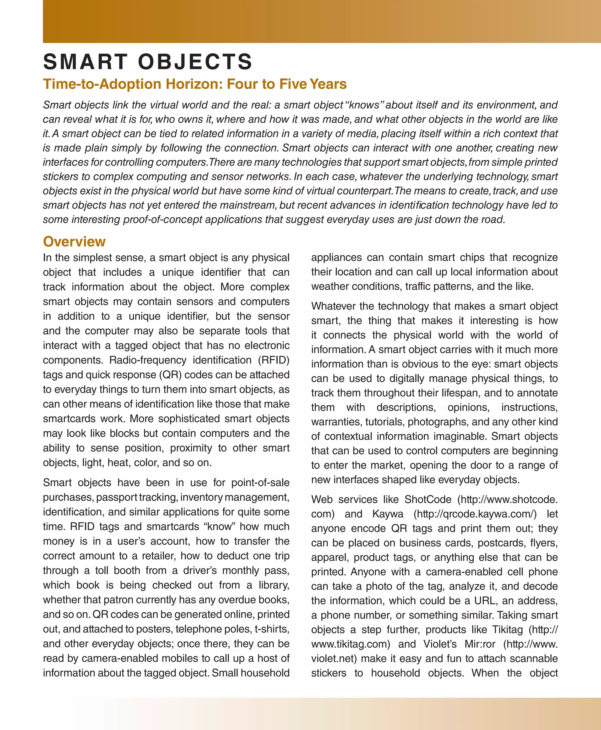 sMaRT ObjE CT s
Time-to-adoption Horizon: four to five Years
Smart objects link the virtual world and the real: a smart object “knows” about itself and its environment, and
can reveal what it is for, who owns it, where and how it was made, and what other objects in the world are like
it. A smart object can be tied to related information in a variety of media, placing itself within a rich context that
is made plain simply by following the connection. Smart objects can interact with one another, creating new
interfaces for controlling computers.There are many technologies that support smart objects, from simple printed
stickers to complex computing and sensor networks. In each case, whatever the underlying technology, smart
objects exist in the physical world but have some kind of virtual counterpart.The means to create, track, and use
smart objects has not yet entered the mainstream, but recent advances in identification technology have led to
some interesting proof-of-concept applications that suggest everyday uses are just down the road.

Overview
In the simplest sense, a smart object is any physical        appliances can contain smart chips that recognize
object that includes a unique identifier that can            their location and can call up local information about
track information about the object. More complex             weather conditions, traffic patterns, and the like.
smart objects may contain sensors and computers              Whatever the technology that makes a smart object
in addition to a unique identifier, but the sensor           smart, the thing that makes it interesting is how
and the computer may also be separate tools that             it connects the physical world with the world of
interact with a tagged object that has no electronic         information. A smart object carries with it much more
components. Radio-frequency identification (RFID)            information than is obvious to the eye: smart objects
tags and quick response (QR) codes can be attached           can be used to digitally manage physical things, to
to everyday things to turn them into smart objects, as       track them throughout their lifespan, and to annotate
can other means of identification like those that make       them with descriptions, opinions, instructions,
smartcards work. More sophisticated smart objects            warranties, tutorials, photographs, and any other kind
may look like blocks but contain computers and the           of contextual information imaginable. Smart objects
ability to sense position, proximity to other smart          that can be used to control computers are beginning
objects, light, heat, color, and so on.                      to enter the market, opening the door to a range of
Smart objects have been in use for point-of-sale             new interfaces shaped like everyday objects.
purchases, passport tracking, inventory management,          Web services like ShotCode (http://www.shotcode.
identification, and similar applications for quite some      com) and Kaywa (http://qrcode.kaywa.com/) let
time. RFID tags and smartcards “know” how much               anyone encode QR tags and print them out; they
money is in a user’s account, how to transfer the            can be placed on business cards, postcards, flyers,
correct amount to a retailer, how to deduct one trip         apparel, product tags, or anything else that can be
through a toll booth from a driver’s monthly pass,           printed. Anyone with a camera-enabled cell phone
which book is being checked out from a library,              can take a photo of the tag, analyze it, and decode
whether that patron currently has any overdue books,         the information, which could be a URL, an address,
and so on. QR codes can be generated online, printed         a phone number, or something similar. Taking smart
out, and attached to posters, telephone poles, t-shirts,     objects a step further, products like Tikitag (http://
and other everyday objects; once there, they can be          www.tikitag.com) and Violet’s Mir:ror (http://www.
read by camera-enabled mobiles to call up a host of          violet.net) make it easy and fun to attach scannable
information about the tagged object. Small household         stickers to household objects. When the object
 