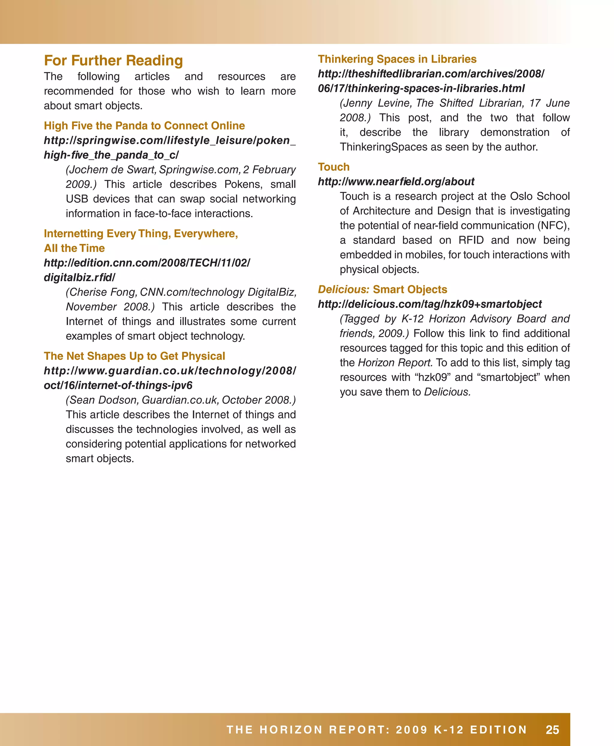 for further Reading                                     Thinkering spaces in libraries
The following articles and resources are                http://theshiftedlibrarian.com/archives/2008/
recommended for those who wish to learn more            06/17/thinkering-spaces-in-libraries.html
about smart objects.                                        (Jenny Levine, The Shifted Librarian, 17 June
                                                            2008.) This post, and the two that follow
High five the Panda to Connect Online
                                                            it, describe the library demonstration of
http://springwise.com/lifestyle_leisure/poken_
                                                            ThinkeringSpaces as seen by the author.
high-five_the_panda_to_c/
    (Jochem de Swart, Springwise.com, 2 February        Touch
    2009.) This article describes Pokens, small         http://www.nearfield.org/about
    USB devices that can swap social networking             Touch is a research project at the Oslo School
    information in face-to-face interactions.               of Architecture and Design that is investigating
                                                            the potential of near-field communication (NFC),
Internetting Every Thing, Everywhere,
                                                            a standard based on RFID and now being
all the Time
                                                            embedded in mobiles, for touch interactions with
http://edition.cnn.com/2008/TECH/11/02/
                                                            physical objects.
digitalbiz.rfid/
     (Cherise Fong, CNN.com/technology DigitalBiz,      Delicious: smart Objects
     November 2008.) This article describes the         http://delicious.com/tag/hzk09+smartobject
     Internet of things and illustrates some current        (Tagged by K-12 Horizon Advisory Board and
     examples of smart object technology.                   friends, 2009.) Follow this link to find additional
                                                            resources tagged for this topic and this edition of
The Net shapes Up to Get Physical
                                                            the Horizon Report. To add to this list, simply tag
http://www.guardian.co.uk/technology/2008/
                                                            resources with “hzk09” and “smartobject” when
oct/16/internet-of-things-ipv6
                                                            you save them to Delicious.
    (Sean Dodson, Guardian.co.uk, October 2008.)
    This article describes the Internet of things and
    discusses the technologies involved, as well as
    considering potential applications for networked
    smart objects.




                                      THE HORIZON REPORT: 20 09 K-12 EDITION                             25
 