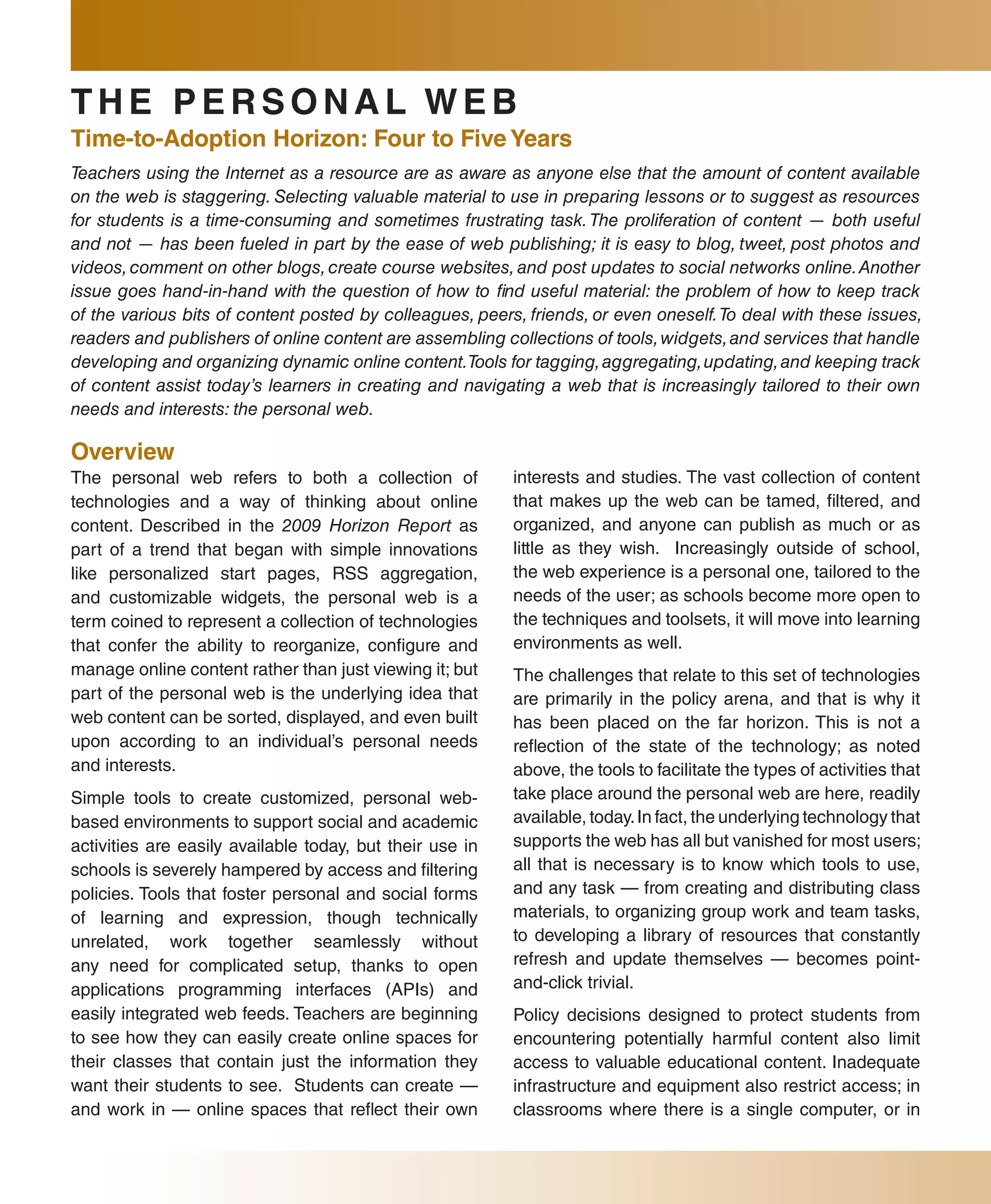 THE PERsONal WEb
Time-to-adoption Horizon: four to five Years
Teachers using the Internet as a resource are as aware as anyone else that the amount of content available
on the web is staggering. Selecting valuable material to use in preparing lessons or to suggest as resources
for students is a time-consuming and sometimes frustrating task. The proliferation of content — both useful
and not — has been fueled in part by the ease of web publishing; it is easy to blog, tweet, post photos and
videos, comment on other blogs, create course websites, and post updates to social networks online. Another
issue goes hand-in-hand with the question of how to find useful material: the problem of how to keep track
of the various bits of content posted by colleagues, peers, friends, or even oneself. To deal with these issues,
readers and publishers of online content are assembling collections of tools, widgets, and services that handle
developing and organizing dynamic online content.Tools for tagging, aggregating, updating, and keeping track
of content assist today’s learners in creating and navigating a web that is increasingly tailored to their own
needs and interests: the personal web.

Overview
The personal web refers to both a collection of           interests and studies. The vast collection of content
technologies and a way of thinking about online           that makes up the web can be tamed, filtered, and
content. Described in the 2009 Horizon Report as          organized, and anyone can publish as much or as
part of a trend that began with simple innovations        little as they wish. Increasingly outside of school,
like personalized start pages, RSS aggregation,           the web experience is a personal one, tailored to the
and customizable widgets, the personal web is a           needs of the user; as schools become more open to
term coined to represent a collection of technologies     the techniques and toolsets, it will move into learning
that confer the ability to reorganize, configure and      environments as well.
manage online content rather than just viewing it; but    The challenges that relate to this set of technologies
part of the personal web is the underlying idea that      are primarily in the policy arena, and that is why it
web content can be sorted, displayed, and even built      has been placed on the far horizon. This is not a
upon according to an individual’s personal needs          reflection of the state of the technology; as noted
and interests.                                            above, the tools to facilitate the types of activities that
Simple tools to create customized, personal web-          take place around the personal web are here, readily
based environments to support social and academic         available, today. In fact, the underlying technology that
activities are easily available today, but their use in   supports the web has all but vanished for most users;
schools is severely hampered by access and filtering      all that is necessary is to know which tools to use,
policies. Tools that foster personal and social forms     and any task — from creating and distributing class
of learning and expression, though technically            materials, to organizing group work and team tasks,
unrelated, work together seamlessly without               to developing a library of resources that constantly
any need for complicated setup, thanks to open            refresh and update themselves — becomes point-
applications programming interfaces (APIs) and            and-click trivial.
easily integrated web feeds. Teachers are beginning       Policy decisions designed to protect students from
to see how they can easily create online spaces for       encountering potentially harmful content also limit
their classes that contain just the information they      access to valuable educational content. Inadequate
want their students to see. Students can create —         infrastructure and equipment also restrict access; in
and work in — online spaces that reflect their own        classrooms where there is a single computer, or in
 