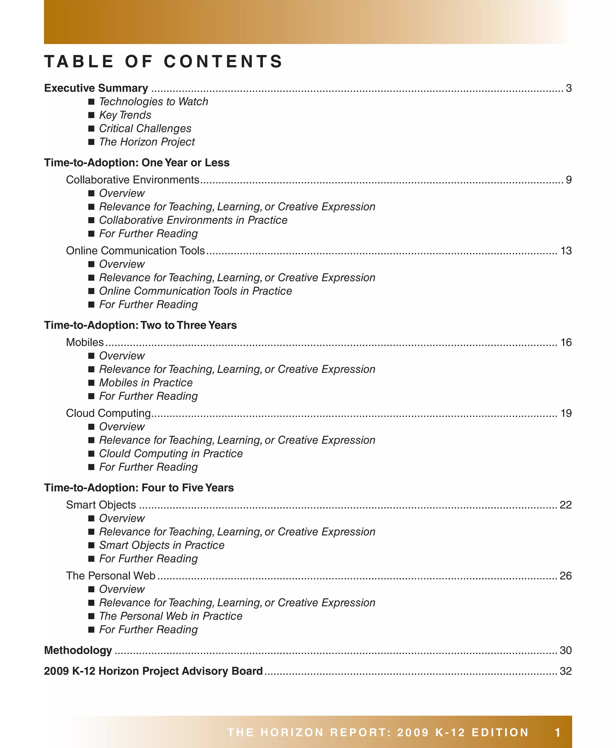 Ta b l E O f C O N T E N T s
Executive summary ....................................................................................................................................... 3
        ■ Technologies to Watch
        ■ Key Trends
        ■ Critical Challenges
        ■ The Horizon Project

Time-to-adoption: One Year or less
      Collaborative Environments ....................................................................................................................... 9
           ■ Overview
           ■ Relevance for Teaching, Learning, or Creative Expression
           ■ Collaborative Environments in Practice
           ■ For Further Reading

      Online Communication Tools ................................................................................................................... 13
          ■ Overview
          ■ Relevance for Teaching, Learning, or Creative Expression
          ■ Online Communication Tools in Practice
          ■ For Further Reading

Time-to-adoption: Two to Three Years
      Mobiles .................................................................................................................................................... 16
         ■ Overview
         ■ Relevance for Teaching, Learning, or Creative Expression
         ■ Mobiles in Practice
         ■ For Further Reading

      Cloud Computing..................................................................................................................................... 19
          ■ Overview
          ■ Relevance for Teaching, Learning, or Creative Expression
          ■ Clould Computing in Practice
          ■ For Further Reading

Time-to-adoption: four to five Years
      Smart Objects ......................................................................................................................................... 22
         ■ Overview
         ■ Relevance for Teaching, Learning, or Creative Expression
         ■ Smart Objects in Practice
         ■ For Further Reading

      The Personal Web ................................................................................................................................... 26
          ■ Overview
          ■ Relevance for Teaching, Learning, or Creative Expression
          ■ The Personal Web in Practice
          ■ For Further Reading

Methodology ................................................................................................................................................. 30
2009 K-12 Horizon Project advisory board ................................................................................................ 32




                                                        THE HORIZON REPORT: 20 09 K-12 EDITION                                                                 1
 