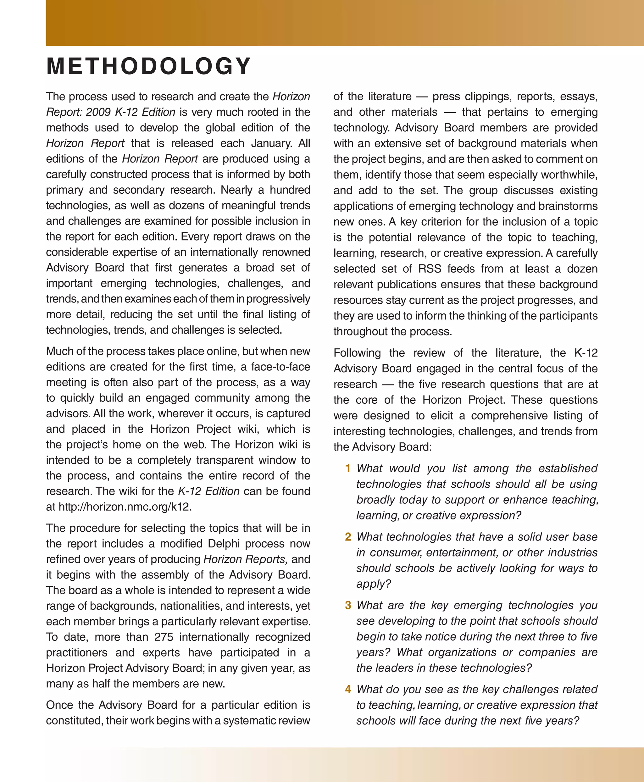 METHODO lO G Y
The process used to research and create the Horizon        of the literature — press clippings, reports, essays,
Report: 2009 K-12 Edition is very much rooted in the       and other materials — that pertains to emerging
methods used to develop the global edition of the          technology. Advisory Board members are provided
Horizon Report that is released each January. All          with an extensive set of background materials when
editions of the Horizon Report are produced using a        the project begins, and are then asked to comment on
carefully constructed process that is informed by both     them, identify those that seem especially worthwhile,
primary and secondary research. Nearly a hundred           and add to the set. The group discusses existing
technologies, as well as dozens of meaningful trends       applications of emerging technology and brainstorms
and challenges are examined for possible inclusion in      new ones. A key criterion for the inclusion of a topic
the report for each edition. Every report draws on the     is the potential relevance of the topic to teaching,
considerable expertise of an internationally renowned      learning, research, or creative expression. A carefully
Advisory Board that first generates a broad set of         selected set of RSS feeds from at least a dozen
important emerging technologies, challenges, and           relevant publications ensures that these background
trends, and then examines each of them in progressively    resources stay current as the project progresses, and
more detail, reducing the set until the final listing of   they are used to inform the thinking of the participants
technologies, trends, and challenges is selected.          throughout the process.
Much of the process takes place online, but when new       Following the review of the literature, the K-12
editions are created for the first time, a face-to-face    Advisory Board engaged in the central focus of the
meeting is often also part of the process, as a way        research — the five research questions that are at
to quickly build an engaged community among the            the core of the Horizon Project. These questions
advisors. All the work, wherever it occurs, is captured    were designed to elicit a comprehensive listing of
and placed in the Horizon Project wiki, which is           interesting technologies, challenges, and trends from
the project’s home on the web. The Horizon wiki is         the Advisory Board:
intended to be a completely transparent window to
                                                             1 What would you list among the established
the process, and contains the entire record of the
                                                               technologies that schools should all be using
research. The wiki for the K-12 Edition can be found
                                                               broadly today to support or enhance teaching,
at http://horizon.nmc.org/k12.
                                                               learning, or creative expression?
The procedure for selecting the topics that will be in
                                                             2 What technologies that have a solid user base
the report includes a modified Delphi process now
                                                               in consumer, entertainment, or other industries
refined over years of producing Horizon Reports, and
                                                               should schools be actively looking for ways to
it begins with the assembly of the Advisory Board.
                                                               apply?
The board as a whole is intended to represent a wide
range of backgrounds, nationalities, and interests, yet      3 What are the key emerging technologies you
each member brings a particularly relevant expertise.          see developing to the point that schools should
To date, more than 275 internationally recognized              begin to take notice during the next three to five
practitioners and experts have participated in a               years? What organizations or companies are
Horizon Project Advisory Board; in any given year, as          the leaders in these technologies?
many as half the members are new.                            4 What do you see as the key challenges related
Once the Advisory Board for a particular edition is            to teaching, learning, or creative expression that
constituted, their work begins with a systematic review        schools will face during the next five years?
 