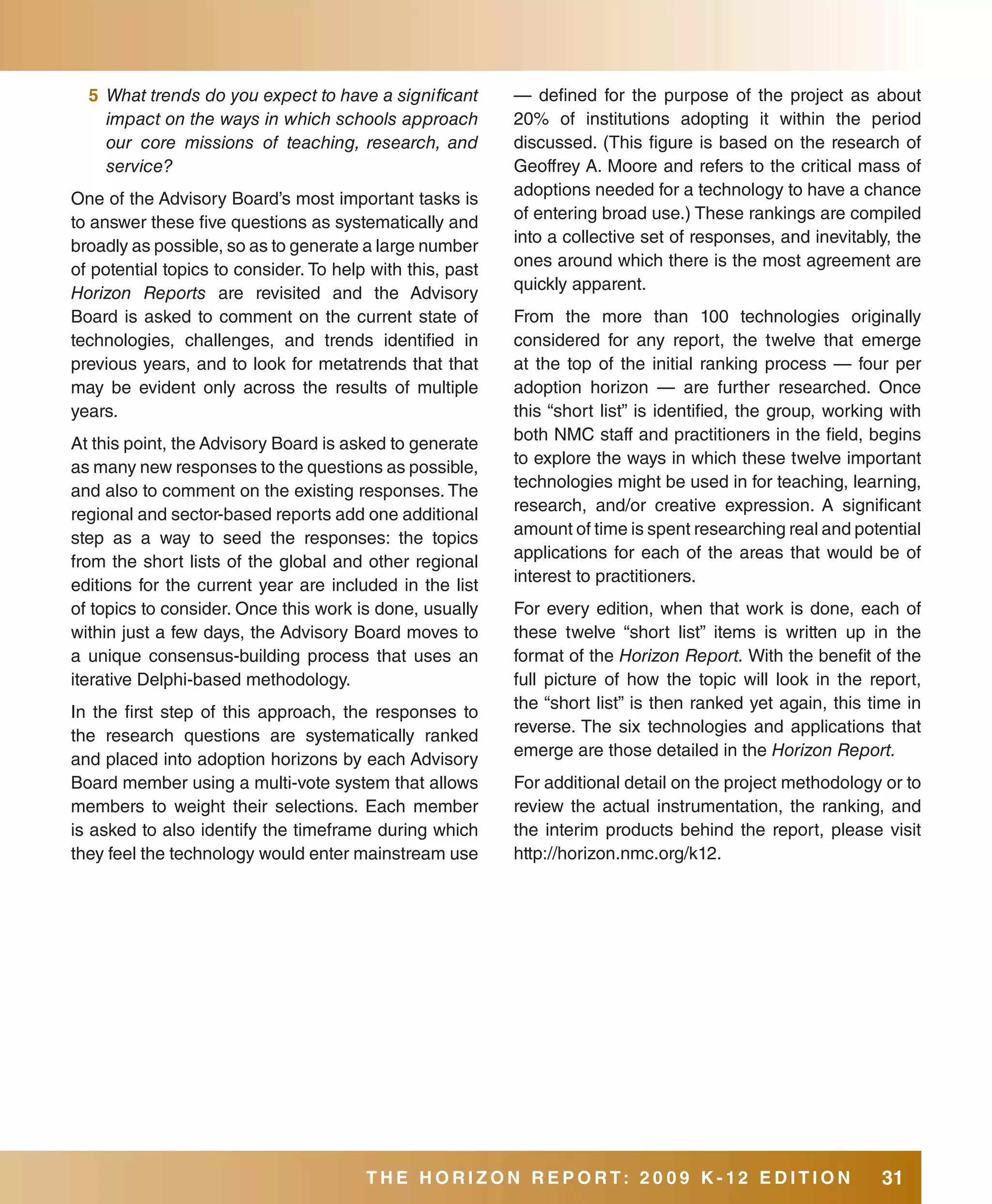 5 What trends do you expect to have a significant        — defined for the purpose of the project as about
    impact on the ways in which schools approach           20% of institutions adopting it within the period
    our core missions of teaching, research, and           discussed. (This figure is based on the research of
    service?                                               Geoffrey A. Moore and refers to the critical mass of
                                                           adoptions needed for a technology to have a chance
One of the Advisory Board’s most important tasks is
                                                           of entering broad use.) These rankings are compiled
to answer these five questions as systematically and
                                                           into a collective set of responses, and inevitably, the
broadly as possible, so as to generate a large number
                                                           ones around which there is the most agreement are
of potential topics to consider. To help with this, past
                                                           quickly apparent.
Horizon Reports are revisited and the Advisory
Board is asked to comment on the current state of          From the more than 100 technologies originally
technologies, challenges, and trends identified in         considered for any report, the twelve that emerge
previous years, and to look for metatrends that that       at the top of the initial ranking process — four per
may be evident only across the results of multiple         adoption horizon — are further researched. Once
years.                                                     this “short list” is identified, the group, working with
                                                           both NMC staff and practitioners in the field, begins
At this point, the Advisory Board is asked to generate
                                                           to explore the ways in which these twelve important
as many new responses to the questions as possible,
                                                           technologies might be used in for teaching, learning,
and also to comment on the existing responses. The
                                                           research, and/or creative expression. A significant
regional and sector-based reports add one additional
                                                           amount of time is spent researching real and potential
step as a way to seed the responses: the topics
                                                           applications for each of the areas that would be of
from the short lists of the global and other regional
                                                           interest to practitioners.
editions for the current year are included in the list
of topics to consider. Once this work is done, usually     For every edition, when that work is done, each of
within just a few days, the Advisory Board moves to        these twelve “short list” items is written up in the
a unique consensus-building process that uses an           format of the Horizon Report. With the benefit of the
iterative Delphi-based methodology.                        full picture of how the topic will look in the report,
                                                           the “short list” is then ranked yet again, this time in
In the first step of this approach, the responses to
                                                           reverse. The six technologies and applications that
the research questions are systematically ranked
                                                           emerge are those detailed in the Horizon Report.
and placed into adoption horizons by each Advisory
Board member using a multi-vote system that allows         For additional detail on the project methodology or to
members to weight their selections. Each member            review the actual instrumentation, the ranking, and
is asked to also identify the timeframe during which       the interim products behind the report, please visit
they feel the technology would enter mainstream use        http://horizon.nmc.org/k12.




                                        THE HORIZON REPORT: 20 09 K-12 EDITION                               31
 