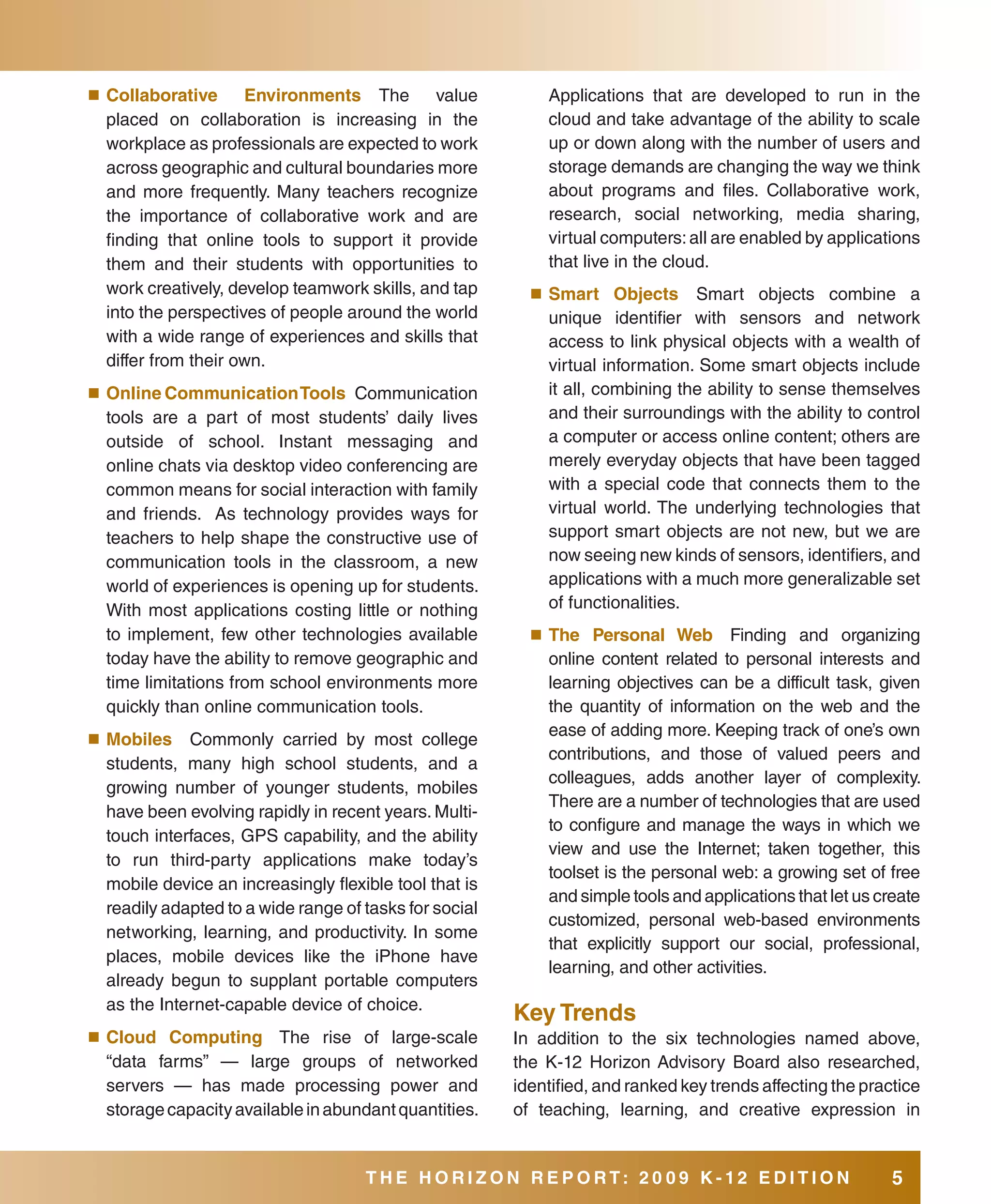 ■	 Collaborative     Environments The         value         Applications that are developed to run in the
  placed on collaboration is increasing in the              cloud and take advantage of the ability to scale
  workplace as professionals are expected to work           up or down along with the number of users and
  across geographic and cultural boundaries more            storage demands are changing the way we think
  and more frequently. Many teachers recognize              about programs and files. Collaborative work,
  the importance of collaborative work and are              research, social networking, media sharing,
  finding that online tools to support it provide           virtual computers: all are enabled by applications
  them and their students with opportunities to             that live in the cloud.
  work creatively, develop teamwork skills, and tap       ■	 smart    Objects Smart objects combine a
  into the perspectives of people around the world          unique identifier with sensors and network
  with a wide range of experiences and skills that          access to link physical objects with a wealth of
  differ from their own.                                    virtual information. Some smart objects include
■	 Online Communication Tools      Communication            it all, combining the ability to sense themselves
  tools are a part of most students’ daily lives            and their surroundings with the ability to control
  outside of school. Instant messaging and                  a computer or access online content; others are
  online chats via desktop video conferencing are           merely everyday objects that have been tagged
  common means for social interaction with family           with a special code that connects them to the
  and friends. As technology provides ways for              virtual world. The underlying technologies that
  teachers to help shape the constructive use of            support smart objects are not new, but we are
  communication tools in the classroom, a new               now seeing new kinds of sensors, identifiers, and
  world of experiences is opening up for students.          applications with a much more generalizable set
  With most applications costing little or nothing          of functionalities.
  to implement, few other technologies available          ■	 The  Personal Web Finding and organizing
  today have the ability to remove geographic and           online content related to personal interests and
  time limitations from school environments more            learning objectives can be a difficult task, given
  quickly than online communication tools.                  the quantity of information on the web and the
■	 Mobiles
                                                            ease of adding more. Keeping track of one’s own
             Commonly carried by most college
                                                            contributions, and those of valued peers and
  students, many high school students, and a
                                                            colleagues, adds another layer of complexity.
  growing number of younger students, mobiles
                                                            There are a number of technologies that are used
  have been evolving rapidly in recent years. Multi-
                                                            to configure and manage the ways in which we
  touch interfaces, GPS capability, and the ability
                                                            view and use the Internet; taken together, this
  to run third-party applications make today’s
                                                            toolset is the personal web: a growing set of free
  mobile device an increasingly flexible tool that is
                                                            and simple tools and applications that let us create
  readily adapted to a wide range of tasks for social
                                                            customized, personal web-based environments
  networking, learning, and productivity. In some
                                                            that explicitly support our social, professional,
  places, mobile devices like the iPhone have
                                                            learning, and other activities.
  already begun to supplant portable computers
  as the Internet-capable device of choice.
                                                        Key Trends
■	 Cloud  Computing The rise of large-scale             In addition to the six technologies named above,
  “data farms” — large groups of networked              the K-12 Horizon Advisory Board also researched,
  servers — has made processing power and               identified, and ranked key trends affecting the practice
  storage capacity available in abundant quantities.    of teaching, learning, and creative expression in


                                     THE HORIZON REPORT: 20 09 K-12 EDITION                                 5
 