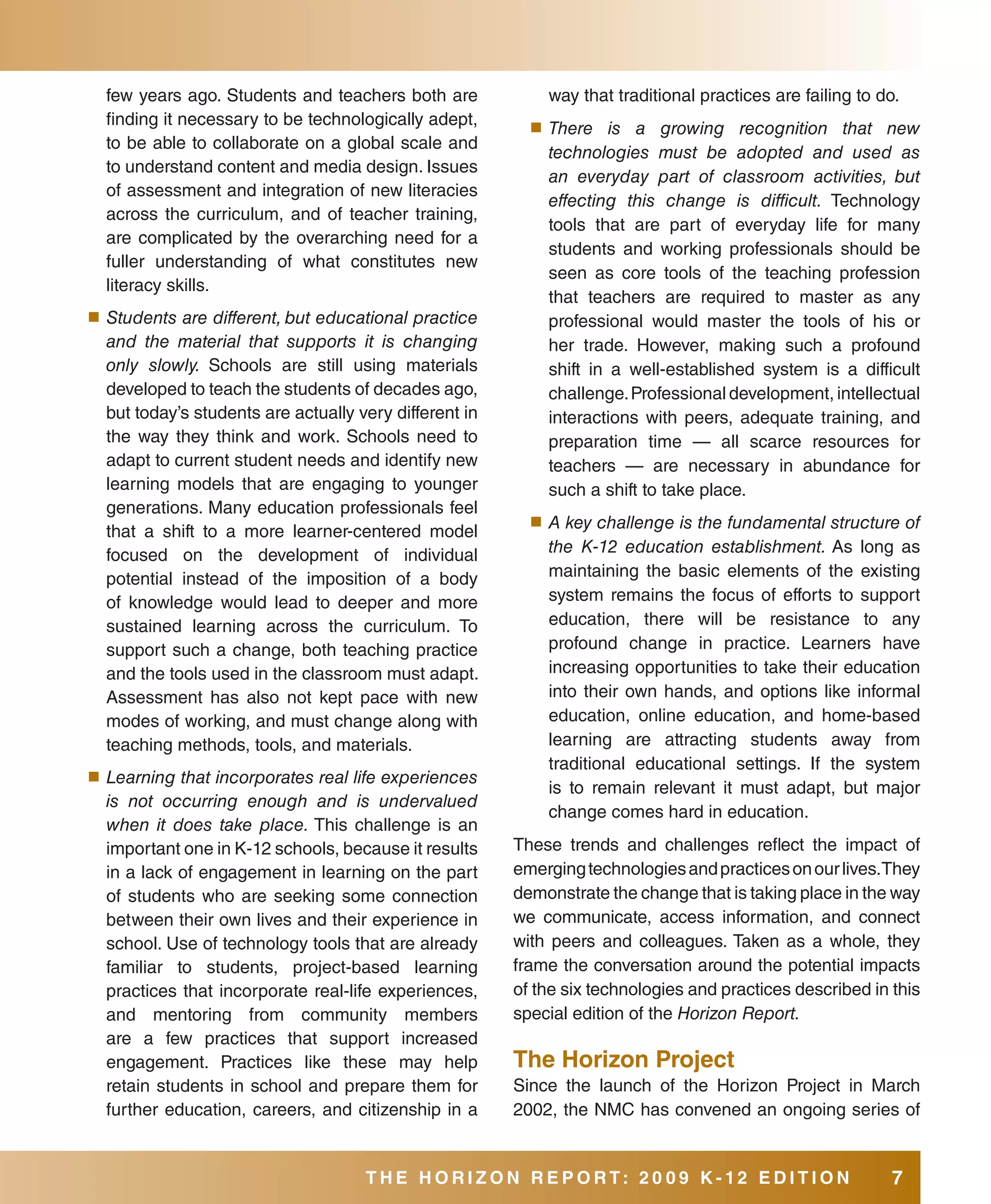 few years ago. Students and teachers both are             way that traditional practices are failing to do.
  finding it necessary to be technologically adept,       ■	 There   is a growing recognition that new
  to be able to collaborate on a global scale and
                                                            technologies must be adopted and used as
  to understand content and media design. Issues
                                                            an everyday part of classroom activities, but
  of assessment and integration of new literacies
                                                            effecting this change is difficult. Technology
  across the curriculum, and of teacher training,
                                                            tools that are part of everyday life for many
  are complicated by the overarching need for a
                                                            students and working professionals should be
  fuller understanding of what constitutes new
                                                            seen as core tools of the teaching profession
  literacy skills.
                                                            that teachers are required to master as any
■	 Students are different, but educational practice         professional would master the tools of his or
  and the material that supports it is changing             her trade. However, making such a profound
  only slowly. Schools are still using materials            shift in a well-established system is a difficult
  developed to teach the students of decades ago,           challenge. Professional development, intellectual
  but today’s students are actually very different in       interactions with peers, adequate training, and
  the way they think and work. Schools need to              preparation time — all scarce resources for
  adapt to current student needs and identify new           teachers — are necessary in abundance for
  learning models that are engaging to younger              such a shift to take place.
  generations. Many education professionals feel
                                                          ■	 A key challenge is the fundamental structure of
  that a shift to a more learner-centered model
  focused on the development of individual                  the K-12 education establishment. As long as
  potential instead of the imposition of a body             maintaining the basic elements of the existing
  of knowledge would lead to deeper and more                system remains the focus of efforts to support
  sustained learning across the curriculum. To              education, there will be resistance to any
  support such a change, both teaching practice             profound change in practice. Learners have
  and the tools used in the classroom must adapt.           increasing opportunities to take their education
  Assessment has also not kept pace with new                into their own hands, and options like informal
  modes of working, and must change along with              education, online education, and home-based
  teaching methods, tools, and materials.                   learning are attracting students away from
                                                            traditional educational settings. If the system
■	 Learning that incorporates real life experiences
                                                            is to remain relevant it must adapt, but major
  is not occurring enough and is undervalued
                                                            change comes hard in education.
  when it does take place. This challenge is an
  important one in K-12 schools, because it results     These trends and challenges reflect the impact of
  in a lack of engagement in learning on the part       emerging technologies and practices on our lives.They
  of students who are seeking some connection           demonstrate the change that is taking place in the way
  between their own lives and their experience in       we communicate, access information, and connect
  school. Use of technology tools that are already      with peers and colleagues. Taken as a whole, they
  familiar to students, project-based learning          frame the conversation around the potential impacts
  practices that incorporate real-life experiences,     of the six technologies and practices described in this
  and mentoring from community members                  special edition of the Horizon Report.
  are a few practices that support increased
  engagement. Practices like these may help             The Horizon Project
  retain students in school and prepare them for        Since the launch of the Horizon Project in March
  further education, careers, and citizenship in a      2002, the NMC has convened an ongoing series of


                                     THE HORIZON REPORT: 20 09 K-12 EDITION                                7
 
