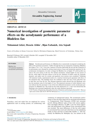 ORIGINAL ARTICLE
Numerical investigation of geometric parameter
eﬀects on the aerodynamic performance of a
Bladeless fan
Mohammad Jafari, Hossein Afshin *, Bijan Farhanieh, Atta Sojoudi
Center of Excellence in Energy Conversion, School of Mechanical Engineering, Sharif University of Technology, Tehran, Iran
Received 9 February 2015; revised 6 October 2015; accepted 22 November 2015
Available online 22 December 2015
KEYWORDS
Bladeless fan;
3-D numerical simulation;
Aerodynamic performance
Abstract Aerodynamic performance of a Bladeless fan is numerically investigated considering the
effect of ﬁve geometric parameters. Airﬂow through this fan was analyzed by simulating a Bladeless
fan within a 2 m Â 2 m Â 4 m room. Analysis of the ﬂow ﬁeld inside the fan and the evaluation of
its performance were obtained by solving conservations of mass and momentum equations for the
aerodynamic investigations. In order to design the Bladeless fan an Eppler 473 airfoil proﬁle was
used as the cross section of the fan. Five distinct parameters, namely height of cross section of
the fan, outlet angle of the ﬂow relative to the fan axis, thickness of airﬂow outlet slit, hydraulic
diameter, and aspect ratio for circular and quadratic cross sections were considered. Validating
3-D numerical results, experimental results of a round jet showed good agreement with those of
the simulation data. The multiplier factor M is deﬁned to show the ratio of the outlet ﬂow rate
to inlet ﬂow rate from the fan. The obtained numerical results showed that the Discharge ratio
has the maximum value for the height of 3 cm. The numerical outcomes of outlet thickness varia-
tion indicate that this parameter is one of the most inﬂuential parameters on the aerodynamic per-
formance of a Bladeless fan. The results for the outlet thicknesses of 1, 2 and 3 mm showed that the
Discharge ratio increased signiﬁcantly when the outlet thickness decreased.
Ó 2015 Faculty of Engineering, Alexandria University. Production and hosting by Elsevier B.V. This is an
open access article under the CC BY-NC-ND license (http://creativecommons.org/licenses/by-nc-nd/4.0/).
1. Introduction
Nowadays, axial and radial fans are employed for various
applications such as cooling systems, air conditioning, and
ventilation of underground spaces. The aerodynamic perfor-
mance of fans has been improved by increasing advancements
in Computational Fluid Dynamics (CFD) and economic
growth offering different types of fans with various applica-
tions and higher efﬁciency. In 2009, a new fan whose appear-
ance and performance were different from conventional fans
was invented. The main differences of this fan with respect
to conventional fans (axial and radial fans) are the multiplying
intake air ﬂow and lack of observable impeller [1]. This fan,
namely the Bladeless/Air Multiplier fan, was named on the
* Corresponding author.
E-mail address: afshin@sharif.edu (H. Afshin).
Peer review under responsibility of Faculty of Engineering, Alexandria
University.
Alexandria Engineering Journal (2016) 55, 223–233
HOSTED BY
Alexandria University
Alexandria Engineering Journal
www.elsevier.com/locate/aej
www.sciencedirect.com
http://dx.doi.org/10.1016/j.aej.2015.11.001
1110-0168 Ó 2015 Faculty of Engineering, Alexandria University. Production and hosting by Elsevier B.V.
This is an open access article under the CC BY-NC-ND license (http://creativecommons.org/licenses/by-nc-nd/4.0/).
 