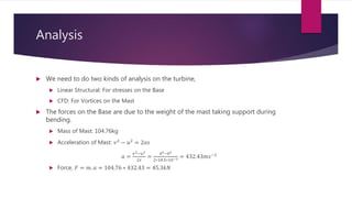 Analysis
 We need to do two kinds of analysis on the turbine,
 Linear Structural: For stresses on the Base
 CFD: For Vortices on the Mast
 The forces on the Base are due to the weight of the mast taking support during
bending.
 Mass of Mast: 104.76kg
 Acceleration of Mast: 𝑣2
− 𝑢2
= 2𝑎𝑠
𝑎 =
𝑣2−𝑢2
2𝑠
=
42−02
2∗18.5∗10−3 = 432.43𝑚𝑠−2
 Force, 𝐹 = 𝑚. 𝑎 = 104.76 ∗ 432.43 = 45.3𝑘𝑁
 