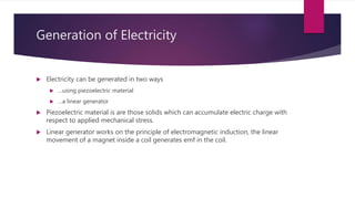 Generation of Electricity
 Electricity can be generated in two ways
 …using piezoelectric material
 …a linear generator
 Piezoelectric material is are those solids which can accumulate electric charge with
respect to applied mechanical stress.
 Linear generator works on the principle of electromagnetic induction, the linear
movement of a magnet inside a coil generates emf in the coil.
 
