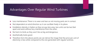 Advantages Over Regular Wind Turbines
 Less maintenance: There is no wear and tear as not moving parts are in contact.
 Not dependent on wind direction as it can oscillate freely in its plane.
 Installation density is higher as they occupy less area, two units can be two feet
apart and work without any interference from the other.
 No harm to birds as they won’t be as big and dangerous.
 Aesthetically looks good.
 Therefore form the above points we can derive the image that the price per unit of
electricity is less while compared to the one generated with regular turbines.
 