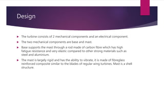 Design
 The turbine consists of 2 mechanical components and an electrical component.
 The two mechanical components are base and mast.
 Base supports the mast through a rod made of carbon fibre which has high
fatigue resistance and very elastic compared to other strong materials such as
steel and aluminium.
 The mast is largely rigid and has the ability to vibrate, it is made of fibreglass
reinforced composite similar to the blades of regular wing turbines. Mast is a shell
structure.
 