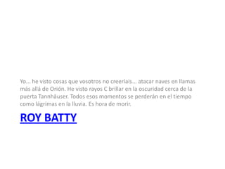 Yo... he visto cosas que vosotros no creeríais... atacar naves en llamas
más allá de Orión. He visto rayos C brillar en la oscuridad cerca de la
puerta Tannhäuser. Todos esos momentos se perderán en el tiempo
como lágrimas en la lluvia. Es hora de morir.

ROY BATTY
 