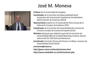 José M. Moneva
Profesor de la Universidad de Zaragoza.
Coordinador de la Comisión de Responsabilidad Social
    Corporativa de la Asociación Española de Contabilidad y
    Administración de Empresas (AECA)
Representante español en el Sustainability Policy Group de la
    Federación Europea de Auditores (FEE)
Coordinador de la Comisión de Sostenibilidad del Instituto de
    Censores Jurados de Cuentas de España (ICJCE)
Miembro del grupo que elaboró la guía de las memorias de
    sostenibilidad 2002 de la Global Reporting Initiative. Revisor
    externo del G3- GRI (Technical Resource)
Coordinador Comisión Técnica del Premio a la Mejor memoria de
    Sostenibilidad (ICJCE-AECA)
jmmoneva@unizar.es
http://geses.unizar.es/chen/jmmoneva.html
http://www.catedrabsh-uz.es/info/contacto.php
 