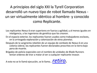 A principios del siglo XXI la Tyrell Corporation
desarrolló un nuevo tipo de robot llamado Nexus -
un ser virtualmente idéntico al hombre- y conocido
                 como Replicante.

Los replicantes Nexus 6 eran superiores en fuerza y agilidad, y al menos iguales en
    inteligencia, a los ingenieros de genética que los crearon.
En el espacio exterior, los replicantes fueron usados como trabajadores esclavos,
    en la arriesgada exploración y colonización de otros planetas.
Después de la sangrienta rebelión de un equipo de combate de Nexus 6 en una
    colonia sideral, los replicantes fueron declarados proscritos en la tierra bajo
    pena de muerte.
Brigadas de policía especiales con el nombre de unidades de Blade Runners
    tenían ordenes de tirar a matar al ver a cualquier replicante invasor.

A esto no se le llamó ejecución, se le llamo…   retiro.
 