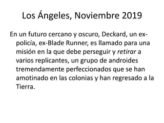 Los Ángeles, Noviembre 2019
En un futuro cercano y oscuro, Deckard, un ex-
  policía, ex-Blade Runner, es llamado para una
  misión en la que debe perseguir y retirar a
  varios replicantes, un grupo de androides
  tremendamente perfeccionados que se han
  amotinado en las colonias y han regresado a la
  Tierra.
 