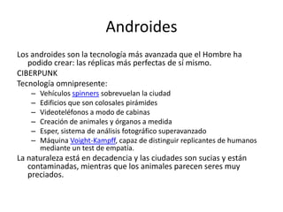 Androides
Los androides son la tecnología más avanzada que el Hombre ha
   podido crear: las réplicas más perfectas de sí mismo.
CIBERPUNK
Tecnología omnipresente:
    –   Vehículos spinners sobrevuelan la ciudad
    –   Edificios que son colosales pirámides
    –   Videoteléfonos a modo de cabinas
    –   Creación de animales y órganos a medida
    –   Esper, sistema de análisis fotográfico superavanzado
    –   Máquina Voight-Kampff, capaz de distinguir replicantes de humanos
        mediante un test de empatía.
La naturaleza está en decadencia y las ciudades son sucias y están
   contaminadas, mientras que los animales parecen seres muy
   preciados.
 