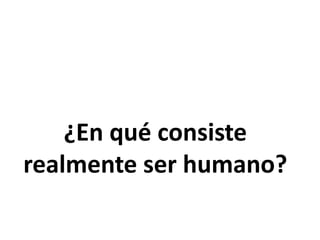 ¿En qué consiste
realmente ser humano?
 