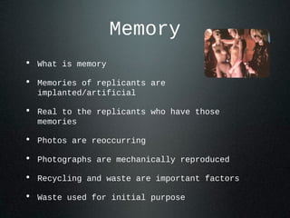 Memory
• What is memory
• Memories of replicants are
implanted/artificial
• Real to the replicants who have those
memories
• Photos are reoccurring
• Photographs are mechanically reproduced
• Recycling and waste are important factors
• Waste used for initial purpose
 