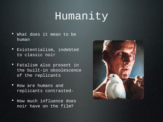 Humanity
• What does it mean to be
human
• Existentialism, indebted
to classic noir
• Fatalism also present in
the built-in obsolescence
of the replicants
• How are humans and
replicants contrasted-
• How much influence does
noir have on the film?
 
