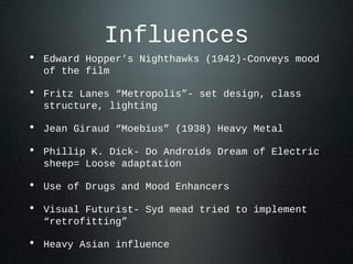 Influences
• Edward Hopper’s Nighthawks (1942)-Conveys mood
of the film
• Fritz Lanes “Metropolis”- set design, class
structure, lighting
• Jean Giraud “Moebius” (1938) Heavy Metal
• Phillip K. Dick- Do Androids Dream of Electric
sheep= Loose adaptation
• Use of Drugs and Mood Enhancers
• Visual Futurist- Syd mead tried to implement
“retrofitting”
• Heavy Asian influence
 
