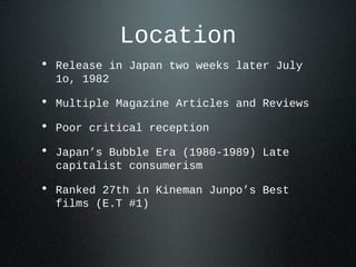 Location
• Release in Japan two weeks later July
1o, 1982
• Multiple Magazine Articles and Reviews
• Poor critical reception
• Japan’s Bubble Era (1980-1989) Late
capitalist consumerism
• Ranked 27th in Kineman Junpo’s Best
films (E.T #1)
 