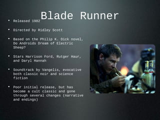 Blade Runner• Released 1982
• Directed by Ridley Scott
• Based on the Philip K. Dick novel,
Do Androids Dream of Electric
Sheep?
• Stars Harrison Ford, Rutger Haur,
and Daryl Hannah
• Soundtrack by Vangelis, evocative
both classic noir and science
fiction
• Poor initial release, but has
become a cult classic and gone
through several changes (narrative
and endings)
 