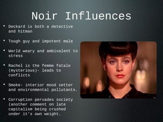 Noir Influences
• Deckard is both a detective
and hitman
• Tough guy and impotent male
• World weary and ambivalent to
stress
• Rachel is the femme fatale
(mysterious)- leads to
conflicts
• Smoke- interior mood setter
and environmental pollutants.
• Corruption pervades society
(another comment on late
capitalism being crushed
under it’s own weight.
 