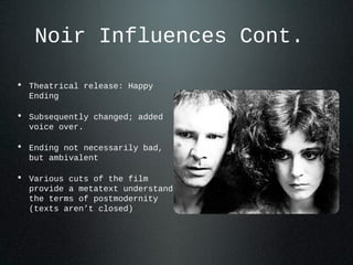 Noir Influences Cont.
• Theatrical release: Happy
Ending
• Subsequently changed; added
voice over.
• Ending not necessarily bad,
but ambivalent
• Various cuts of the film
provide a metatext understand
the terms of postmodernity
(texts aren’t closed)
 