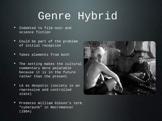 Genre Hybrid
• Indebted to film noir and
science fiction
• Could be part of the problem
of initial reception
• Takes elements from both
• The setting makes the cultural
commentary more palatable
because it is in the future
rather than the present
• LA as despotic (society in an
repressive and controlled
state)
• Predates William Gibson’s term
“cyberpunk” in Necromancer
(1984)
 