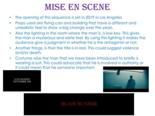 Mise en scene
•
•
•

•
•

The opening of this sequence is set in 2019 in Los Angeles
Props used are flying cars and building that have a different and
unrealistic feel to show a big change over the years.
Also the lighting in the room where the man is, is low key. This gives
the man a mysterious and eerie feel. By using this lighting it makes the
audience give a judgment in whether he is the antagonist or not.
Another things, is that the title is in red. This could suggest violence
and/or death.
Costume wise the man that we have been introduced to briefly is
wearing a suit. This could advocate that he is involved in authority or
it could mean that he someone important.

 