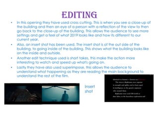 Editing

•

•

•
•

In this opening they have used cross cutting. This is when you see a close-up of
the building and then an eye of a person with a reflection of the view to then
go back to the close-up of the building. This allows the audience to see more
settings and get a feel of what 2019 looks like and how its different to our
current year.
Also, an insert shot has been used. The insert shot is of the out side of the
building, to going inside of the building. This shows what the building looks like
on the inside and outside.
Another edit technique used is short takes, this make the action more
interesting to watch and speed up what's going on.
Lastly they have also used superimpose, this allows the audience to
understand what happening as they are reading the main background to
understand the rest of the film.

Insert
shot

 