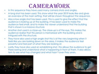 •
•
•

•

•

•

Camerawork

In this sequence they have used many camera shots and angles.
A long shot has been used. This show what the year 2019 looks like and gives
an overview of the main setting, that will be shown throughout the sequence.
Also a low angle shot has been used. This is used to give the effect that the
audience is looking up at the building. It has been used to make the
audience feel small, and to make the viewer understand that the building
that is shown is a massive structure
Another shot used is a close-up. The close-up is of the eye. This makes the
audience realise that this person is memorised with the building and is
intrigued with the structure.
They have also used a high angle shot this is at the very beginning when it
feels like you are looking down on the area, it makes the audience feel
powerful and feel part of what they are looking at.
Lastly they have also used an establishing shot, this allows the audience to get
there baring and understand what is happening in front of them. It also allows
tem to see what has changed and what hasn’t over they years.

 