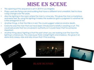 Mise en scene
•
•
•

•
•

•

The opening of this sequence is set in 2019 in Los Angeles
Props used are flying cars and building that have a different and unrealistic feel to show
a big change over the years.
Also the lighting in the room where the man is, is low key. This gives the man a mysterious
and eerie feel. By using this lighting it makes the audience give a judgment in whether he
is the antagonist or not.
Another things, is that the title is in red. This could suggest violence and/or death.
Costume wise the man that we have been introduced to briefly is wearing a suit. This
could advocate that he is involved in authority or it could mean that he someone
important.
Another thing about lighting is that the part when you are looking over the town the
lighting is chiaroscuro. This is because there is bright lights and shadows, this gives it an
eerie and creepy vibe and also shows that it the evening.

 