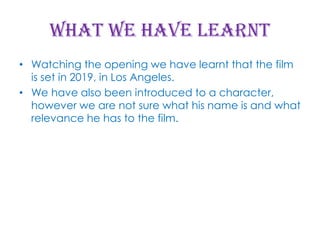 What we have learnt
• Watching the opening we have learnt that the film
is set in 2019, in Los Angeles.
• We have also been introduced to a character,
however we are not sure what his name is and what
relevance he has to the film.

 