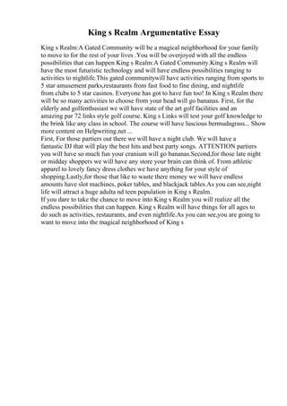 King s Realm Argumentative Essay
King s Realm:A Gated Community will be a magical neighborhood for your family
to move to for the rest of your lives .You will be overjoyed with all the endless
possibilities that can happen King s Realm:A Gated Community.King s Realm will
have the most futuristic technology and will have endless possibilities ranging to
activities to nightlife.This gated communitywill have activities ranging from sports to
5 star amusement parks,restaurants from fast food to fine dining, and nightlife
from clubs to 5 star casinos. Everyone has got to have fun too! In King s Realm there
will be so many activities to choose from your head will go bananas. First, for the
elderly and golfenthusiast we will have state of the art golf facilities and an
amazing par 72 links style golf course. King s Links will test your golf knowledge to
the brink like any class in school. The course will have luscious bermudagrass... Show
more content on Helpwriting.net ...
First, For those partiers out there we will have a night club. We will have a
fantastic DJ that will play the best hits and best party songs. ATTENTION partiers
you will have so much fun your cranium will go bananas.Second,for those late night
or midday shoppers we will have any store your brain can think of. From athletic
apparel to lovely fancy dress clothes we have anything for your style of
shopping.Lastly,for those that like to waste there money we will have endless
amounts have slot machines, poker tables, and blackjack tables.As you can see,night
life will attract a huge adulta nd teen population in King s Realm.
If you dare to take the chance to move into King s Realm you will realize all the
endless possibilities that can happen. King s Realm will have things for all ages to
do such as activities, restaurants, and even nightlife.As you can see,you are going to
want to move into the magical neighborhood of King s
 