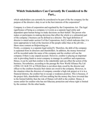 Which Stakeholders Can Currently Be Considered to Be
Part...
which stakeholders can currently be considered to be part of the the company for the
purpose of the director s duty to act in the best interests of the corporation?
Company is a form of corporation and regulated by the Corporations Act. The legal
significance of being as a company is it exists as a separate legal entity and
dependent upon human beings to make decisions on their behalf. The person who
makes or participates in making decisions that affect the whole or a substantial part
of the company s business can be defined as a director. The legal definition of
director is stated under section 9 of the Corporations Act[1] which indicates that, it is
more appropriate to look at the function of the people rather than at the job title ...
Show more content on Helpwriting.net ...
Firstly, a company is a separate legal entity[5]. Therefore, the debt of the company
is separated from its directors and shareholders. In addition, the money borrowed
will be recorded under the name of the company and the creditor will sue the
company if there is any unpaid account. However, creditor is playing an important
role in providing funds to assist company to manage its cashflow and expansions.
Hence, it can be said that creditor is the stakeholder and can effect the action of the
business. Nevertheless, according to the passage Re New World Alliance Pty Ltd
(1994) 122 ALR 531 at 550,[6] there is not direct duty owed by the director and
officer to the creditors because their duties are owed to the company. However, in
the situation when the directors of company consider a high risk project or it is in a
financial distress, the creditor has to occupy a weakness position. This is because, if
the project fails, shareholder will lose nothing but the money they have invested due
to the limited liability then the risk of filature will shift to the creditor. Hence, it
seems unfair for creditor who has not fiduciary protection and whose right is limited
by the contract. On the other hands,
 