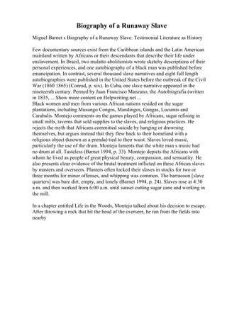 Biography of a Runaway Slave
Miguel Barnet s Biography of a Runaway Slave: Testimonial Literature as History
Few documentary sources exist from the Caribbean islands and the Latin American
mainland written by Africans or their descendants that describe their life under
enslavement. In Brazil, two mulatto abolitionists wrote sketchy descriptions of their
personal experiences, and one autobiography of a black man was published before
emancipation. In contrast, several thousand slave narratives and eight full length
autobiographies were published in the United States before the outbreak of the Civil
War (1860 1865) (Conrad, p. xix). In Cuba, one slave narrative appeared in the
nineteenth century. Penned by Juan Francisco Manzano, the Autobiografia (written
in 1835, ... Show more content on Helpwriting.net ...
Black women and men from various African nations resided on the sugar
plantations, including Musungo Congos, Mandingos, Gangas, Lucumis and
Carabalis. Montejo comments on the games played by Africans, sugar refining in
small mills, taverns that sold supplies to the slaves, and religious practices. He
rejects the myth that Africans committed suicide by hanging or drowning
themselves, but argues instead that they flew back to their homeland with a
religious object (known as a prenda) tied to their waist. Slaves loved music,
particularly the use of the drum. Montejo laments that the white man s music had
no drum at all. Tasteless (Barnet 1994, p. 33). Montejo depicts the Africans with
whom he lived as people of great physical beauty, compassion, and sensuality. He
also presents clear evidence of the brutal treatment inflicted on these African slaves
by masters and overseers. Planters often locked their slaves in stocks for two or
three months for minor offenses, and whipping was common. The barracoon [slave
quarters] was bare dirt, empty, and lonely (Barnet 1994, p. 24). Slaves rose at 4:30
a.m. and then worked from 6:00 a.m. until sunset cutting sugar cane and working in
the mill.
In a chapter entitled Life in the Woods, Montejo talked about his decision to escape.
After throwing a rock that hit the head of the overseer, he ran from the fields into
nearby
 