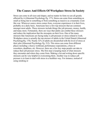 The Causes And Effects Of Workplace Stress In Society
Stress can come in all sizes and shapes, and no matter its form we are all greatly
affected by it (Abnormal Psychology Pg. 177). Stress can come from something as
small as being late to something or from something as massive as a traumatic event
like war. Wherever source stress comes from, everyone experiences it in their lives,
probably on a daily basis. Americans have a few top stressors that are common
amongst most adults. These stressors include things like job pressure, money, health,
and many more. Fortunately, there are ways that adults can combat these stressors
and reduce the implication that the stressputs on their lives. One of the many
stressors that Americans are facing today is job pressure or stress related to work.
Workplace stress is actually the top stressor of adults in the United Stated (Abnormal
PsychologyPg. 178). Nearly 32% of adults are dissatisfied with the level of stress at
their jobs (Abnormal Psychology Pg. 212). This stress can come from different
places including: a heavy workload, performance expectations, a boss or
coworkers, deadlines, etc. However, there are a few key steps people can take to
reduce their job pressure stress. The first step is keeping track of what stressors
they encounter and where they come from. Making a list and writing down specific
stressors can be very helpful in overcoming them. Another way to reduce job
pressure is to learn to deal with stress in a healthier way. For instance, instead of
using smoking or
 
