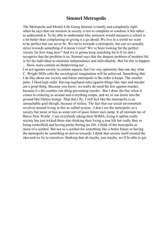 Simmel Metropolis
The Metropolis and Mental Life Georg Simmel is totally and completely right
when he says that our mission in society is not to complain or condone it but rather
to understand it. To be able to understand why someone would massacre a school is
a lot better than complaining or giving it a go ahead. We live in a world we want
to be perfect but can never be. We strive towards a metropolis, but can we actually
strive towards something if it doesn t exist? We ve been looking for the perfect
society for how long now? And we re gonna keep searching for it if we don t
recognize that the problem is us. Simmel says that the deepest problem of modern life
is for the individual to maintain independence and individuality. But for this to happen
... Show more content on Helpwriting.net ...
I m not against society in certain aspects, but I m very optimistic that one day what
C. Wright Mills calls the sociological imagination will be achieved. Something that
I do like about our society and future metropolis is the order it keeps. The smaller
parts. I liked kept order. Having regulated rules against things like rape and murder
are a good thing. Because you know, we really do need the law against murder,
because it s the number one thing preventing murder . But I draw the line when it
comes to ordering us around and everything erupts, and we re run down into the
ground like lifeless beings. That don t fly. I still feel like the metropolis is an
unreachable goal though, because of milieu. The fact that our social environment
revolves around living in this so called system . I don t see the metropolis as a
society but more or less as some sort of quasi future nazi camp. It all reminds me of
Brave New World . I see everybody taking their SOMA, living it up(but really
society has just tricked them into thinking their living a true life but really they re
being controlled) and having pretty boring ass life. I think of the metropolis as
more of a symbol. But not as a symbol for something like a better future or having
the metropolis be something to strives towards. I think that society itself created the
idea and we lie to ourselves, thinking that oh maybe, just maybe, we ll be able to get
 