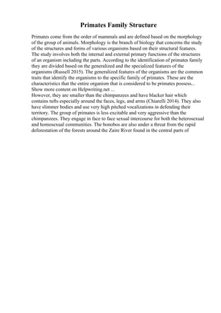 Primates Family Structure
Primates come from the order of mammals and are defined based on the morphology
of the group of animals. Morphology is the branch of biology that concerns the study
of the structures and forms of various organisms based on their structural features.
The study involves both the internal and external primary functions of the structures
of an organism including the parts. According to the identification of primates family
they are divided based on the generalized and the specialized features of the
organisms (Russell 2015). The generalized features of the organisms are the common
traits that identify the organisms to the specific family of primates. These are the
characteristics that the entire organism that is considered to be primates possess...
Show more content on Helpwriting.net ...
However, they are smaller than the chimpanzees and have blacker hair which
contains tufts especially around the faces, legs, and arms (Chiarelli 2014). They also
have slimmer bodies and use very high pitched vocalizations in defending their
territory. The group of primates is less excitable and very aggressive than the
chimpanzees. They engage in face to face sexual intercourse for both the heterosexual
and homosexual communities. The bonobos are also under a threat from the rapid
deforestation of the forests around the Zaire River found in the central parts of
 
