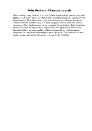 Daisy Buchanan Character Analysis
When reading a story you want to become familiar with the characters and main parts
of the novel. Usually, stories have heroes and villains that convert the story to have an
interesting plot. Sometimes, these mysterious characters can be hidden deep inside
without the reader even knowing. In F. Scott Fitzgerald s novel, The Great Gatsby, a
protagonist, Daisy Buchanan, is what we consider to be an alluring villain. According
to dictionary.com, alluring means to be powerfully and mysteriously attractive or
fascinating. Daisy has many qualities and traits to describe her villainess actions
throughout the story that some won t pick up on right away. The first would be how
she has a strong charismatic personality. Throughout the book Daisy
 