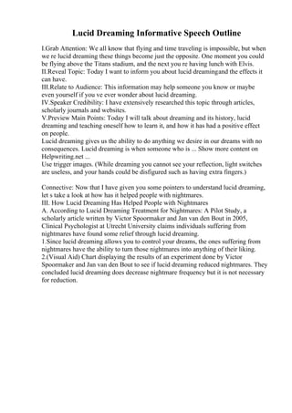 Lucid Dreaming Informative Speech Outline
I.Grab Attention: We all know that flying and time traveling is impossible, but when
we re lucid dreaming these things become just the opposite. One moment you could
be flying above the Titans stadium, and the next you re having lunch with Elvis.
II.Reveal Topic: Today I want to inform you about lucid dreamingand the effects it
can have.
III.Relate to Audience: This information may help someone you know or maybe
even yourself if you ve ever wonder about lucid dreaming.
IV.Speaker Credibility: I have extensively researched this topic through articles,
scholarly journals and websites.
V.Preview Main Points: Today I will talk about dreaming and its history, lucid
dreaming and teaching oneself how to learn it, and how it has had a positive effect
on people.
Lucid dreaming gives us the ability to do anything we desire in our dreams with no
consequences. Lucid dreaming is when someone who is ... Show more content on
Helpwriting.net ...
Use trigger images. (While dreaming you cannot see your reflection, light switches
are useless, and your hands could be disfigured such as having extra fingers.)
Connective: Now that I have given you some pointers to understand lucid dreaming,
let s take a look at how has it helped people with nightmares.
III. How Lucid Dreaming Has Helped People with Nightmares
A. According to Lucid Dreaming Treatment for Nightmares: A Pilot Study, a
scholarly article written by Victor Spoormaker and Jan van den Bout in 2005,
Clinical Psychologist at Utrecht University claims individuals suffering from
nightmares have found some relief through lucid dreaming.
1.Since lucid dreaming allows you to control your dreams, the ones suffering from
nightmares have the ability to turn those nightmares into anything of their liking.
2.(Visual Aid) Chart displaying the results of an experiment done by Victor
Spoormaker and Jan van den Bout to see if lucid dreaming reduced nightmares. They
concluded lucid dreaming does decrease nightmare frequency but it is not necessary
for reduction.
 